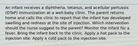 An infant receives a diphtheria, tetanus, and acellular pertussis (DTaP) immunization at a well-baby clinic. The parent returns home and calls the clinic to report that the infant has developed swelling and redness at the site of injection. Which intervention should the nurse suggest to the parent? Monitor the infant for a fever. Bring the infant back to the clinic. Apply a hot pack to the injection site. Apply a cold pack to the injection site.