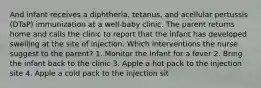 And infant receives a diphtheria, tetanus, and acellular pertussis (DTaP) immunization at a well-baby clinic. The parent returns home and calls the clinic to report that the infant has developed swelling at the site of injection. Which interventions the nurse suggest to the parent? 1. Monitor the infant for a fever 2. Bring the infant back to the clinic 3. Apple a hot pack to the injection site 4. Apple a cold pack to the injection sit