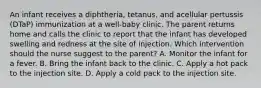 An infant receives a diphtheria, tetanus, and acellular pertussis (DTaP) immunization at a well-baby clinic. The parent returns home and calls the clinic to report that the infant has developed swelling and redness at the site of injection. Which intervention should the nurse suggest to the parent? A. Monitor the infant for a fever. B. Bring the infant back to the clinic. C. Apply a hot pack to the injection site. D. Apply a cold pack to the injection site.