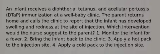 An infant receives a diphtheria, tetanus, and acellular pertussis (DTaP) immunization at a well-baby clinic. The parent returns home and calls the clinic to report that the infant has developed swelling and redness at the site of injection. Which intervention would the nurse suggest to the parent? 1. Monitor the infant for a fever. 2. Bring the infant back to the clinic. 3. Apply a hot pack to the injection site. 4. Apply a cold pack to the injection site.