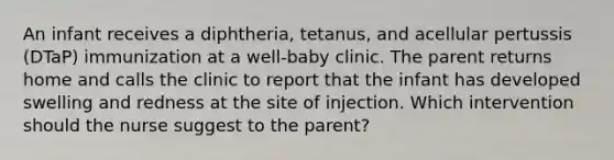 An infant receives a diphtheria, tetanus, and acellular pertussis (DTaP) immunization at a well-baby clinic. The parent returns home and calls the clinic to report that the infant has developed swelling and redness at the site of injection. Which intervention should the nurse suggest to the parent?