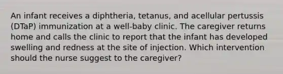 An infant receives a diphtheria, tetanus, and acellular pertussis (DTaP) immunization at a well-baby clinic. The caregiver returns home and calls the clinic to report that the infant has developed swelling and redness at the site of injection. Which intervention should the nurse suggest to the caregiver?