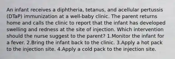 An infant receives a diphtheria, tetanus, and acellular pertussis (DTaP) immunization at a well-baby clinic. The parent returns home and calls the clinic to report that the infant has developed swelling and redness at the site of injection. Which intervention should the nurse suggest to the parent? 1.Monitor the infant for a fever. 2.Bring the infant back to the clinic. 3.Apply a hot pack to the injection site. 4.Apply a cold pack to the injection site.