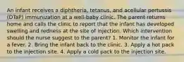 An infant receives a diphtheria, tetanus, and acellular pertussis (DTaP) immunization at a well-baby clinic. The parent returns home and calls the clinic to report that the infant has developed swelling and redness at the site of injection. Which intervention should the nurse suggest to the parent? 1. Monitor the infant for a fever. 2. Bring the infant back to the clinic. 3. Apply a hot pack to the injection site. 4. Apply a cold pack to the injection site.