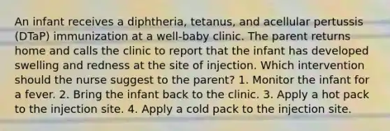 An infant receives a diphtheria, tetanus, and acellular pertussis (DTaP) immunization at a well-baby clinic. The parent returns home and calls the clinic to report that the infant has developed swelling and redness at the site of injection. Which intervention should the nurse suggest to the parent? 1. Monitor the infant for a fever. 2. Bring the infant back to the clinic. 3. Apply a hot pack to the injection site. 4. Apply a cold pack to the injection site.