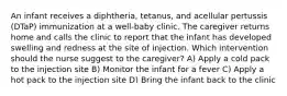 An infant receives a diphtheria, tetanus, and acellular pertussis (DTaP) immunization at a well-baby clinic. The caregiver returns home and calls the clinic to report that the infant has developed swelling and redness at the site of injection. Which intervention should the nurse suggest to the caregiver? A) Apply a cold pack to the injection site B) Monitor the infant for a fever C) Apply a hot pack to the injection site D) Bring the infant back to the clinic