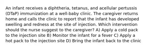 An infant receives a diphtheria, tetanus, and acellular pertussis (DTaP) immunization at a well-baby clinic. The caregiver returns home and calls the clinic to report that the infant has developed swelling and redness at the site of injection. Which intervention should the nurse suggest to the caregiver? A) Apply a cold pack to the injection site B) Monitor the infant for a fever C) Apply a hot pack to the injection site D) Bring the infant back to the clinic