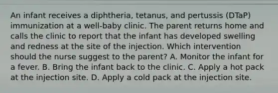 An infant receives a diphtheria, tetanus, and pertussis (DTaP) immunization at a well-baby clinic. The parent returns home and calls the clinic to report that the infant has developed swelling and redness at the site of the injection. Which intervention should the nurse suggest to the parent? A. Monitor the infant for a fever. B. Bring the infant back to the clinic. C. Apply a hot pack at the injection site. D. Apply a cold pack at the injection site.