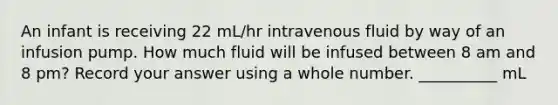 An infant is receiving 22 mL/hr intravenous fluid by way of an infusion pump. How much fluid will be infused between 8 am and 8 pm? Record your answer using a whole number. __________ mL