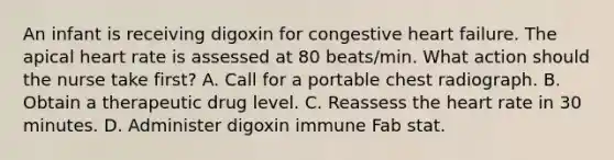 An infant is receiving digoxin for congestive heart failure. The apical heart rate is assessed at 80 beats/min. What action should the nurse take first? A. Call for a portable chest radiograph. B. Obtain a therapeutic drug level. C. Reassess the heart rate in 30 minutes. D. Administer digoxin immune Fab stat.