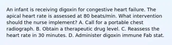 An infant is receiving digoxin for congestive heart failure. The apical heart rate is assessed at 80 beats/min. What intervention should the nurse implement? A. Call for a portable chest radiograph. B. Obtain a therapeutic drug level. C. Reassess the heart rate in 30 minutes. D. Administer digoxin immune Fab stat.