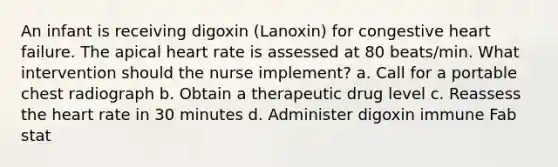 An infant is receiving digoxin (Lanoxin) for congestive heart failure. The apical heart rate is assessed at 80 beats/min. What intervention should the nurse implement? a. Call for a portable chest radiograph b. Obtain a therapeutic drug level c. Reassess the heart rate in 30 minutes d. Administer digoxin immune Fab stat