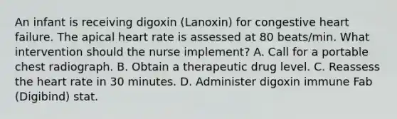 An infant is receiving digoxin (Lanoxin) for congestive heart failure. The apical heart rate is assessed at 80 beats/min. What intervention should the nurse implement? A. Call for a portable chest radiograph. B. Obtain a therapeutic drug level. C. Reassess the heart rate in 30 minutes. D. Administer digoxin immune Fab (Digibind) stat.