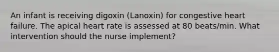 An infant is receiving digoxin (Lanoxin) for congestive heart failure. The apical heart rate is assessed at 80 beats/min. What intervention should the nurse implement?