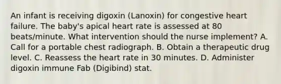 An infant is receiving digoxin (Lanoxin) for congestive heart failure. The baby's apical heart rate is assessed at 80 beats/minute. What intervention should the nurse implement? A. Call for a portable chest radiograph. B. Obtain a therapeutic drug level. C. Reassess the heart rate in 30 minutes. D. Administer digoxin immune Fab (Digibind) stat.