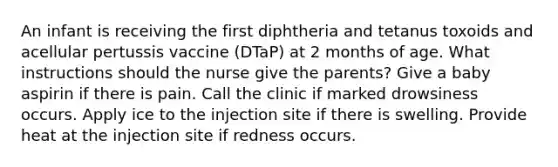 An infant is receiving the first diphtheria and tetanus toxoids and acellular pertussis vaccine (DTaP) at 2 months of age. What instructions should the nurse give the parents? Give a baby aspirin if there is pain. Call the clinic if marked drowsiness occurs. Apply ice to the injection site if there is swelling. Provide heat at the injection site if redness occurs.