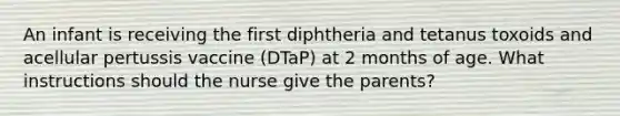 An infant is receiving the first diphtheria and tetanus toxoids and acellular pertussis vaccine (DTaP) at 2 months of age. What instructions should the nurse give the parents?