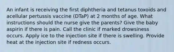 An infant is receiving the first diphtheria and tetanus toxoids and acellular pertussis vaccine (DTaP) at 2 months of age. What instructions should the nurse give the parents? Give the baby aspirin if there is pain. Call the clinic if marked drowsiness occurs. Apply ice to the injection site if there is swelling. Provide heat at the injection site if redness occurs.