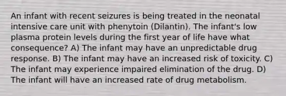 An infant with recent seizures is being treated in the neonatal intensive care unit with phenytoin (Dilantin). The infant's low plasma protein levels during the first year of life have what consequence? A) The infant may have an unpredictable drug response. B) The infant may have an increased risk of toxicity. C) The infant may experience impaired elimination of the drug. D) The infant will have an increased rate of drug metabolism.