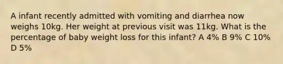 A infant recently admitted with vomiting and diarrhea now weighs 10kg. Her weight at previous visit was 11kg. What is the percentage of baby weight loss for this infant? A 4% B 9% C 10% D 5%