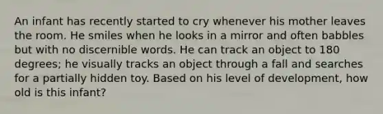 An infant has recently started to cry whenever his mother leaves the room. He smiles when he looks in a mirror and often babbles but with no discernible words. He can track an object to 180 degrees; he visually tracks an object through a fall and searches for a partially hidden toy. Based on his level of development, how old is this infant?