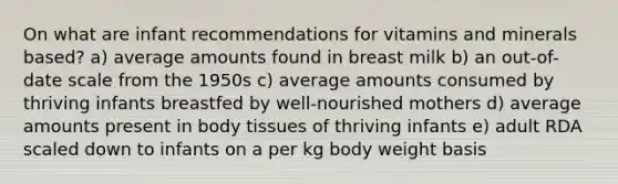 On what are infant recommendations for vitamins and minerals based? a) average amounts found in breast milk b) an out-of-date scale from the 1950s c) average amounts consumed by thriving infants breastfed by well-nourished mothers d) average amounts present in body tissues of thriving infants e) adult RDA scaled down to infants on a per kg body weight basis