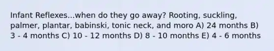 Infant Reflexes...when do they go away? Rooting, suckling, palmer, plantar, babinski, tonic neck, and moro A) 24 months B) 3 - 4 months C) 10 - 12 months D) 8 - 10 months E) 4 - 6 months