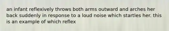 an infant reflexively throws both arms outward and arches her back suddenly in response to a loud noise which startles her. this is an example of which reflex