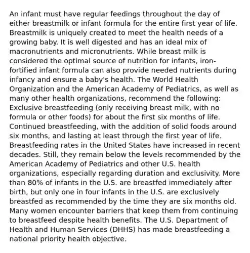 An infant must have regular feedings throughout the day of either breastmilk or infant formula for the entire first year of life. Breastmilk is uniquely created to meet the health needs of a growing baby. It is well digested and has an ideal mix of macronutrients and micronutrients. While breast milk is considered the optimal source of nutrition for infants, iron-fortified infant formula can also provide needed nutrients during infancy and ensure a baby's health. The World Health Organization and the American Academy of Pediatrics, as well as many other health organizations, recommend the following: Exclusive breastfeeding (only receiving breast milk, with no formula or other foods) for about the first six months of life. Continued breastfeeding, with the addition of solid foods around six months, and lasting at least through the first year of life. Breastfeeding rates in the United States have increased in recent decades. Still, they remain below the levels recommended by the American Academy of Pediatrics and other U.S. health organizations, especially regarding duration and exclusivity. More than 80% of infants in the U.S. are breastfed immediately after birth, but only one in four infants in the U.S. are exclusively breastfed as recommended by the time they are six months old. Many women encounter barriers that keep them from continuing to breastfeed despite health benefits. The U.S. Department of Health and Human Services (DHHS) has made breastfeeding a national priority health objective.