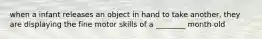 when a infant releases an object in hand to take another, they are displaying the fine motor skills of a ________ month old