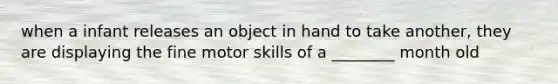 when a infant releases an object in hand to take another, they are displaying the fine motor skills of a ________ month old