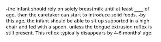 -the infant should rely on solely breastmilk until at least ____ of age, then the caretaker can start to introduce solid foods. -by this age, the infant should be able to sit up supported in a high chair and fed with a spoon, unless the tongue extrusion reflex is still present. This reflex typically disappears by 4-6 months' age.