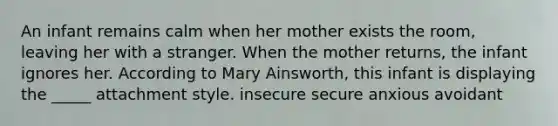 An infant remains calm when her mother exists the room, leaving her with a stranger. When the mother returns, the infant ignores her. According to Mary Ainsworth, this infant is displaying the _____ attachment style. insecure secure anxious avoidant