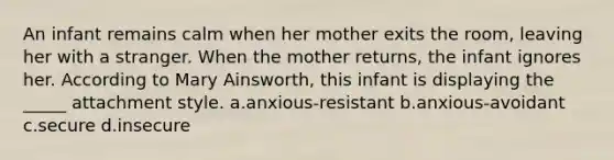 An infant remains calm when her mother exits the room, leaving her with a stranger. When the mother returns, the infant ignores her. According to Mary Ainsworth, this infant is displaying the _____ attachment style. a.anxious-resistant b.anxious-avoidant c.secure d.insecure