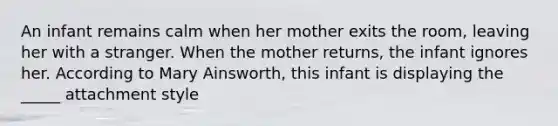 An infant remains calm when her mother exits the room, leaving her with a stranger. When the mother returns, the infant ignores her. According to Mary Ainsworth, this infant is displaying the _____ attachment style