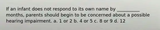 If an infant does not respond to its own name by __________ months, parents should begin to be concerned about a possible hearing impairment. a. 1 or 2 b. 4 or 5 c. 8 or 9 d. 12
