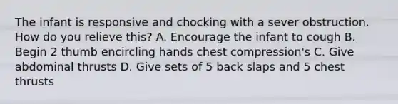 The infant is responsive and chocking with a sever obstruction. How do you relieve this? A. Encourage the infant to cough B. Begin 2 thumb encircling hands chest compression's C. Give abdominal thrusts D. Give sets of 5 back slaps and 5 chest thrusts