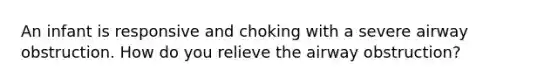 An infant is responsive and choking with a severe airway obstruction. How do you relieve the airway obstruction?