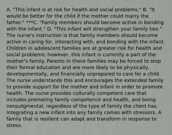 A. "This infant is at risk for health and social problems." B. "It would be better for the child if the mother could marry the father." ***C. "Family members should become active in bonding with the infant." D. "This infant will strengthen your family ties." The nurse​'s instruction is that family members should become active in caring​ for, interacting​ with, and bonding with the infant. Children in adolescent families are at greater risk for health and social​ problems; however, this infant is currently a part of the mother​'s family. Parents in these families may be forced to stop their formal education and are more likely to be​ physically, developmentally, and financially unprepared to care for a child. The nurse understands this and encourages the extended family to provide support for the mother and infant in order to promote health. The nurse provides culturally competent care that includes promoting family competence and​ health, and being​ nonjudgmental, regardless of the type of family the client has. Integrating a new infant into any family comes with stressors. A family that is resilient can adapt and transform in response to stress.