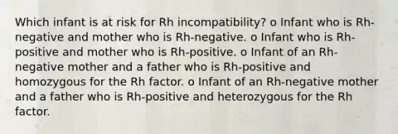 Which infant is at risk for Rh incompatibility? o Infant who is Rh-negative and mother who is Rh-negative. o Infant who is Rh-positive and mother who is Rh-positive. o Infant of an Rh-negative mother and a father who is Rh-positive and homozygous for the Rh factor. o Infant of an Rh-negative mother and a father who is Rh-positive and heterozygous for the Rh factor.