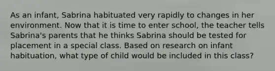 As an infant, Sabrina habituated very rapidly to changes in her environment. Now that it is time to enter school, the teacher tells Sabrina's parents that he thinks Sabrina should be tested for placement in a special class. Based on research on infant habituation, what type of child would be included in this class?