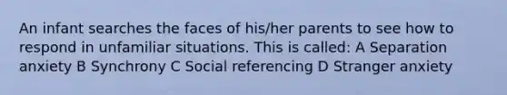 An infant searches the faces of his/her parents to see how to respond in unfamiliar situations. This is called: A Separation anxiety B Synchrony C Social referencing D Stranger anxiety