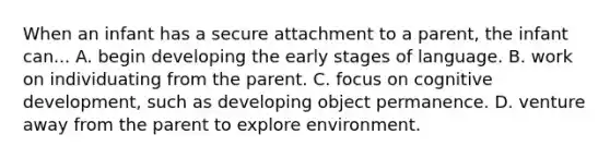 When an infant has a secure attachment to a parent, the infant can... A. begin developing the early stages of language. B. work on individuating from the parent. C. focus on cognitive development, such as developing object permanence. D. venture away from the parent to explore environment.