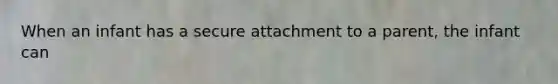 When an infant has a secure attachment to a parent, the infant can