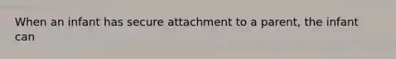 When an infant has secure attachment to a parent, the infant can