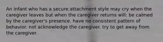 An infant who has a secure attachment style may cry when the caregiver leaves but when the caregiver returns will: be calmed by the caregiver's presence. have no consistent pattern of behavior. not acknowledge the caregiver. try to get away from the caregiver.