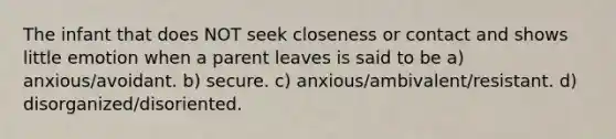 The infant that does NOT seek closeness or contact and shows little emotion when a parent leaves is said to be a) anxious/avoidant. b) secure. c) anxious/ambivalent/resistant. d) disorganized/disoriented.