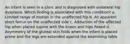 An infant is seen in a clinic and is diagnosed with unilateral hip dysplasia. Which finding is associated with this condition? a. Limited range of motion in the unaffected hip b. An apparent short femur on the unaffected side c. Adduction of the affected hip when placed supine with the knees and hips flexed d. Asymmetry of the gluteal skin folds when the infant is placed prone and the legs are extended against the examining table