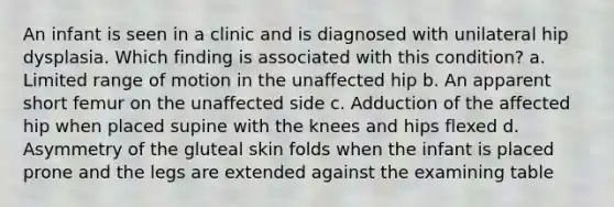 An infant is seen in a clinic and is diagnosed with unilateral hip dysplasia. Which finding is associated with this condition? a. Limited range of motion in the unaffected hip b. An apparent short femur on the unaffected side c. Adduction of the affected hip when placed supine with the knees and hips flexed d. Asymmetry of the gluteal skin folds when the infant is placed prone and the legs are extended against the examining table