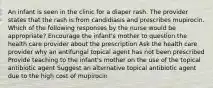 An infant is seen in the clinic for a diaper rash. The provider states that the rash is from candidiasis and prescribes mupirocin. Which of the following responses by the nurse would be appropriate? Encourage the infant's mother to question the health care provider about the prescription Ask the health care provider why an antifungal topical agent has not been prescribed Provide teaching to the infant's mother on the use of the topical antibiotic agent Suggest an alternative topical antibiotic agent due to the high cost of mupirocin